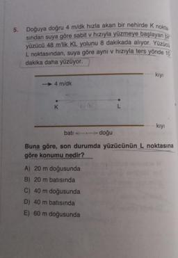 5. Doğuya doğru 4 m/dk hızla akan bir nehirde K nokta-
sından suya göre sabit v hızıyla yüzmeye başlayan bir
yüzücü 48 m'lik KL yolunu 8 dakikada alıyor. Yüzücü
L noktasından, suya göre ayni v hızıyla ters yönde 10
dakika daha yüzüyor.
4 m/dk
K
68
doğu
A) 20 m doğusunda
B) 20 m batısında
C) 40 m doğusunda
D) 40 m batısında
E) 60 m doğusunda
L
kıyı
kıyı
batı
Buna göre, son durumda yüzücünün L noktasına
göre konumu nedir?