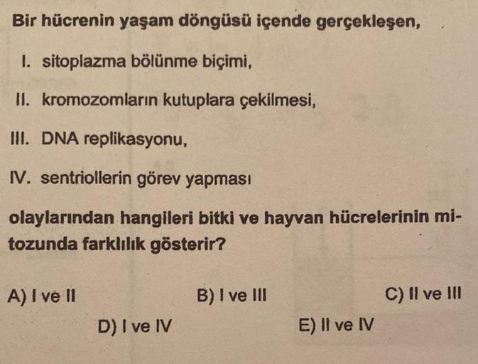 Bir hücrenin yaşam döngüsü içende gerçekleşen,
1. sitoplazma bölünme biçimi,
II. kromozomların kutuplara çekilmesi,
III. DNA replikasyonu,
IV. sentriollerin görev yapması
olaylarından hangileri bitki ve hayvan hücrelerinin mi-
tozunda farklılık gösterir?
A