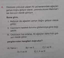 4. Otobüste yolculuk yapan Ali yol kenarındaki ağaçları
geriye doğru gidiyor olarak, yanında oturan Mehmet'i
ise duruyor olarak görüyor.
Buna göre,
1. Mehmet de ağaçları geriye doğru gidiyor olarak
görür.
II. Cisimlerin hareket durumu gözlemciye göre deği-
şebilir.
inionid
III. Otobüsün hızı artarsa, Ali ağaçları daha hızlı gidi-
yor olarak görür.
yargılarından hangileri doğrudur?
A) Yalnız I
B) I ve II
D) II ve III
C) I ve III
E) I, II ve III