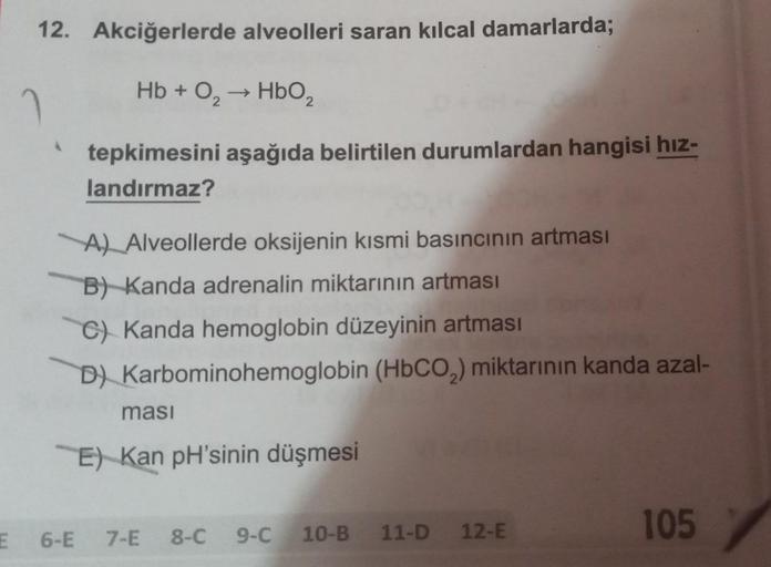 12. Akciğerlerde alveolleri saran kılcal damarlarda;
Hb + O₂ ->>> HbO₂ 2
tepkimesini aşağıda belirtilen durumlardan hangisi hız-
landırmaz?
2
A) Alveollerde oksijenin kısmi basıncının artması
B) Kanda adrenalin miktarının artması
C) Kanda hemoglobin düzeyi