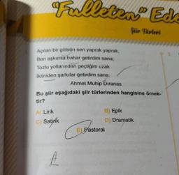 Falleten Ed
Şiir Türleri
Açılan bir gülsün sen yaprak yaprak,
Ben aşkımla bahar getirdim sana;
Tozlu yollarından geçtiğim uzak
İklimden şarkılar getirdim sana.
Ahmet Muhip Dıranas
Bu şiir aşağıdaki şiir türlerinden hangisine örnek-
tir?
A) Lirik
C) Satirik
A
B) Epik
D) Dramatik
E) Pastoral