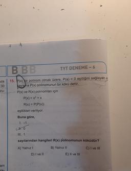 ula
:30
ru-
am
la-
K
BBB
15. P(x) bir polinom olmak üzere, P(a) = 0 eşitliğini sağlayan a
sayisma P(x) polinomunun bir kökü denir.
P(x) ve R(x) polinomları için
P(x) = x² + x
R(x) = P(P(x))
eşitlikleri veriliyor.
Buna göre,
1. -1
TYT DENEME-6
LH. 0
III. 1
sayılarından hangileri R(x) polinomunun köküdür?
A) Yalnız I
C) I ve III
D) I ve II
B) Yalnız II
E) II ve III