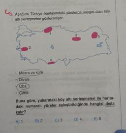 3. Aşağıda Türkiye haritasındaki yörelerde yaygın olan köy
altı yerleşmeleri gösterilmiştir.
2
• Mezra ve kom
e
• (Divan
Oba
Çiftlik
4
B) 2
Es
C) 3
3
Buna göre, yukarıdaki köy altı yerleşmeleri ile harita-
daki numaralı yöreler eşleştirildiğinde hangisi dışta
kalır?
A) 1
5
D) 4
E) 5