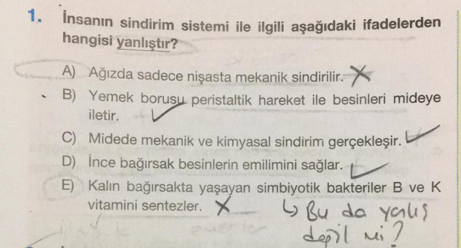 1. İnsanın sindirim sistemi ile ilgili aşağıdaki ifadelerden
hangisi yanlıştır?
A
A) Ağızda sadece nişasta mekanik sindirilir. X
B) Yemek borusu peristaltik hareket ile besinleri mideye
iletir.
C) Midede mekanik ve kimyasal sindirim gerçekleşir.
D) İnce ba