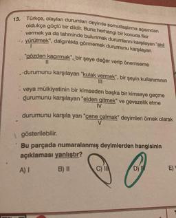 13. Türkçe, olayları durumları deyimle somutlaştırma açısından
oldukça güçlü bir dildir. Buna herhangi bir konuda fikir
vermek ya da tahminde bulunmak durumlarını karşılayan "akıl
yürütmek", dalgınlıkla görmemek durumunu karşılayan
1
"gözden kaçırmak", bir şeye değer verip önemseme
4
11
durumunu karşılayan "kulak vermek", bir şeyin kullanımının
III
veya mülkiyetinin bir kimseden başka bir kimseye geçme
durumunu karşılayan "elden gitmek" ve gevezelik etme
IV
durumunu karşıla yan "çene çalmak" deyimleri örnek olarak
V
gösterilebilir.
Bu parçada numaralanmış deyimlerden hangisinin
açıklaması yanlıştır?
A) I
B) II
C)
D) V
E)