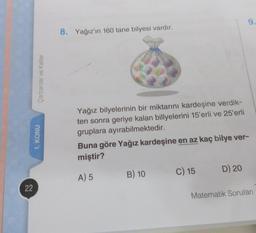 22
Carpanlar ve Katlar
1. KONU
8. Yağız'ın 160 tane bilyesi vardır.
Yağız bilyelerinin bir miktarını kardeşine verdik-
ten sonra geriye kalan billyelerini 15'erli ve 25'erli
gruplara ayırabilmektedir.
Buna göre Yağız kardeşine en az kaç bilye ver-
miştir?
A) 5
B) 10
C) 15
9.
D) 20
Matematik Soruları