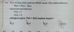 14. P(x) ve Q(x) birer polinom olmak üzere, R(x) sabit polinomu
R(x) = P(x) - Q(x)
biçiminde tanımlanıyor.
6-C
P(3) = 7
Q(4) = 5
olduğuna göre, P(4) + Q(3) toplamı kaçtır?
A 2
B) 4
7-D
8-E
HD
8
C
D) 12