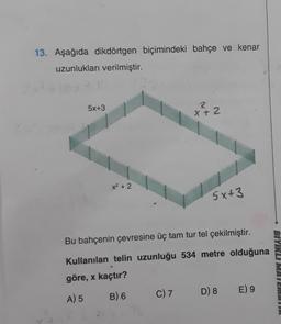 13. Aşağıda dikdörtgen biçimindeki bahçe ve kenar
uzunlukları verilmiştir.
5x+3
x² + 2
2
X+2
C) 7
5x+3
Bu bahçenin çevresine üç tam tur tel çekilmiştir.
Kullanılan telin uzunluğu 534 metre olduğuna
göre, x kaçtır?
A) 5
B) 6
D) 8 E) 9