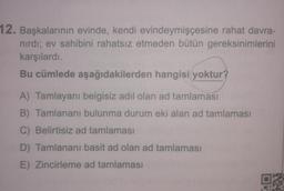 12. Başkalarının evinde, kendi evindeymişçesine rahat davra-
nırdı; ev sahibini rahatsız etmeden bütün gereksinimlerini
karşılardı.
Bu cümlede aşağıdakilerden hangisi yoktur?
A) Tamlayanı belgisiz adil olan ad tamlaması
B) Tamlananı bulunma durum eki alan ad tamlaması
C) Belirtisiz ad tamlaması
D) Tamlananı basit ad olan ad tamlaması
E) Zincirleme ad tamlaması
for