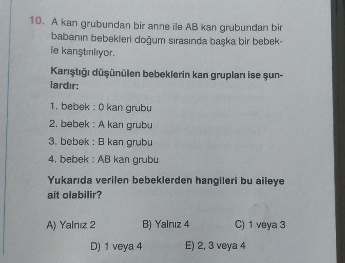 10. A kan grubundan bir anne ile AB kan grubundan bir
babanın bebekleri doğum sırasında başka bir bebek-
le karıştırılıyor.
Karıştığı düşünülen bebeklerin kan grupları ise şun-
lardır:
1. bebek : 0 kan grubu
2. bebek: A kan grubu
3. bebek: B kan grubu
4. b