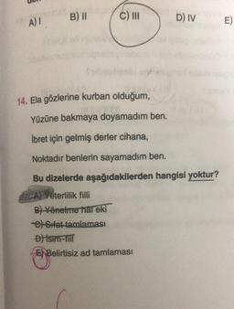 A) 1 B) II
C) III
D) IV
14. Ela gözlerine kurban olduğum,
Yüzüne bakmaya doyamadım ben.
İbret için gelmiş derler cihana,
Noktadır benlerin sayamadım ben.
Bu dizelerde aşağıdakilerden hangisi yoktur?
A) Yeterlilik fiili
B) Yönelme hal eki
C) Sifat tamlaması
Đ) İsim-fiil
E Belirtisiz ad tamlaması
E)