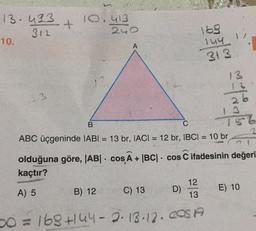 13-433
312
10.
33
+
10.413
240
olduğuna göre, |AB| cos A + |BC|
kaçtır?
A) 5
B
C
ABC üçgeninde IABI= 13 br, IACI = 12 br, IBCI= 10 br
B) 12
16.9
144 17
313.
C) 13
12
13
50 = 168 +144-2-13.12. COS A
D)
13
12
26
+36
cos C ifadesinin değeri
E) 10