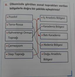 6. Ülkemizde görülen zonal toprakları verilen
bölgelerle doğru bir şekilde eşleştiriniz?
• Pozdol
Terra-Rossa
Kahverengi Orman
Toprağı
Çernezyom
• Step Toprağı
• İç Anadolu Bölgesi
Karadeniz Bölgesi
• Batı Karadeniz
Akdeniz Bölgesi
• Doğu Anadolu
Bölgesi