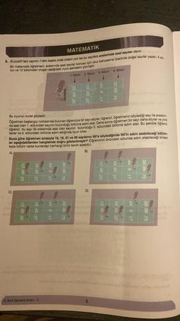 MATEMATİK
9. Iki pozitif tam sayının 1'den başka ortak böleni yok ise bu sayılara aralarında asal sayılar denir.
Bir matematik öğretmeni, aralanında asal sayılar konusu için okul bahçesine üzerinde doğal sayılar yazan, 4 s0-
tun ve 12 bölümden oluşan aşağıdaki oyun şemasını çizmiştir.
1. Sütun
2. Sütun
G
12 49 25
12:49 25
16 45 37
Bu oyunun kuralı şöyledir:
Öğretmen başlangıç noktasında bulunan öğrenciye bir sayı söyler, öğrenci, öğretmenin söylediği sayı ile aralanın-
da asal olan 1. sütundaki sayının bulunduğu bölüme adım atar. Daha sonra öğretmen bir sayı daha söyler ve yine
öğrenci bu sayı ile aralarında asal olan sayının bulunduğu 2. sütundaki bölüme adım atar. Bu şekilde öğrenci
ilerler ve 4. sütundaki bölüme adım attığında oyun biter.
16 45 37
Buna göre öğretmen sırasıyla 18, 15, 51 ve 26 sayılarını Nil'e söylediğinde Nil'in adım atabileceği bölüm-
ler aşağıdakilerden hangisinde doğru gösterilmiştir? (Öğrencinin önündeki
sütunda
adım atabileceği birden
fazla bölüm varsa bunlardan
herhangi
birini tercih edebilir.)
A)
B)
8. Sinif Deneme Sınavi - 2
44 9 17
44 9 17
12 49 25
39 86 75
16 45 37
39 86 75
3. Sütun
44 9
D)
4. Sütun
12 49 25
39 86 75
12 49 25
16 45 37
16 45 37
44 9 17
44 9 17
39 86 75
39 86 75