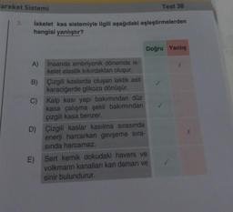 areket Sistemi
3.
İskelet kas sistemiyle ilgili aşağıdaki eşleştirmelerden
hangisi yanlıştır?
A)
B)
İnsanda embriyonik dönemde is-
kelet elastik kıkırdaktan oluşur.
Çizgili kaslarda oluşan laktik asit
karaciğerde glikoza dönüşür.
C) Kalp kasi yapı bakımından düz
kasa çalışma şekli bakımından
çizgili kasa benzer.
E)
D) Çizgili kaslar kasılma sırasında
enerji harcarken gevşeme sıra-
sında harcamaz.
Test 38
Doğru Yanlış
Sert kemik dokudaki havers ve
volkmann kanalları kan damarı ve
sinir bulundurur.
X