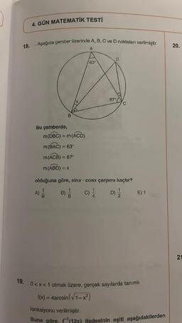 18.
4. GÜN MATEMATİK TESTİ
. Aşağıda çember üzerinde A, B, C ve D noktaları verilmiştir.
A
Bu çemberde,
B
m (DBC) = m (ACD)
m (BAC) = 63°
m (ACB) = 87°
m (ABD) = x
18
B) 1
63
olduğuna göre, sinx cosx çarpımı kaçtır?
A) 1/1
C)
.
D
87°
D)
E) 1
19. 0<x< 1 olmak üzere, gerçek sayılarda tanımlı
f(x) = 4arcsin (√1-x²)
fonksiyonu verilmiştir.
Buna göre, f(12x) ifadesinin eşiti aşağıdakilerden
20.
21