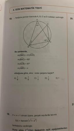 18.
4. GÜN MATEMATİK TESTİ
. Aşağıda çember üzerinde A, B, C ve D noktaları verilmiştir.
A
Bu çemberde,
B
m (DBC) = m (ACD)
m (BAC) = 63°
m (ACB) = 87°
m (ABD) = x
18
B) 1
63
olduğuna göre, sinx cosx çarpımı kaçtır?
A) 1/1
C)
.
D
87°
D)
E) 1
19. 0<x< 1 olmak üzere, gerçek sayılarda tanımlı
f(x) = 4arcsin (√1-x²)
fonksiyonu verilmiştir.
Buna göre, f(12x) ifadesinin eşiti aşağıdakilerden
20.
21