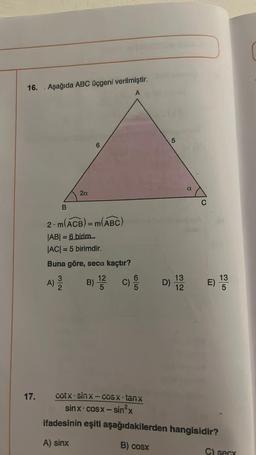 16. Aşağıda ABC üçgeni verilmiştir.
A
17.
B
A)
2. m(ACB) = m(ABC)
|AB| = 6 birim
|AC| = 5 birimdir.
Buna göre, seca kaçtır?
C)
2a
3/2
B)
12
5
D)
cutx - Sinx – CUSX tanx
sinx - cosx − sinx
ifadesinin eşiti aşağıdakilerden
A) sinx
B) cosx
5
13
12
a
C
E)
hangisidir?
13
5
C) secx