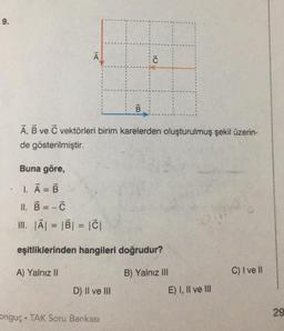 9.
A
Buna göre,
1. A = B
-
A, B ve C vektörleri birim karelerden oluşturulmuş şekil üzerin-
de gösterilmiştir.
11. B=-C
III. |A| = |B| = |C|
B
D) II ve III
Ĉ
eşitliklerinden hangileri doğrudur?
A) Yalnız II
B) Yalnız III
onguç TAK Soru Bankası
E) I, II ve III
C) I ve Il
29