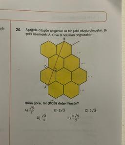 ştir.
20. Aşağıda düzgün altıgenler ile bir şekil oluşturulmuştur. Bi
şekil üzerindeki A, C ve B noktaları doğrusaldır.
B
D
A)
A
C
Buna göre, tan (DCB) değeri kaçtır?
√√3
B) 2√3
2
√3
...
E)
2√3
3
:
C) 3√3
