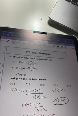 23:57 11 Şubat Cmt
88
<
20
Q
tanzimat (7) N
TOPRAK TYT MATEMATIK DENEME
●
TYT/Temel Matematik
16. Birebir ve örten f ve h fonksiyonları için,
3h (x)
h(x) + 2
(foh)(x) = -
TOPRAK TYT...
18-2mx
m
(hof)(x) =
h¹(1)=2
olduğuna göre, m değeri kaçtır?
A) 1
B) 2
C) 3
F(n(x) = 3h(x)
B
h(x) +2
F(x)=3x
(28)
x+2
D) 4
h(x) =
18 23x
h(2)=(
E) 5
control