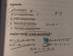 2. Dişilerde,
Ovulasyon
LH salgılanması
II FSH salgılanması
A
2008/09
IV. Menstrual kanama
PERTINE
V. Östrojen salgılanması
111-IV-"
A) I-VIH TV
C) V-III-L-IV
ATTER
olayları hangi sırada gerçekleşir?
MERCE
B) II-VII-T-IV
DIII-IV-V-II-I
WE
HANGHAION
E) IV-I-II-III-V