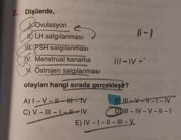 2. Dişilerde,
Ovulasyon
LH salgılanması
II FSH salgılanması
A
2008/09
IV. Menstrual kanama
PERTINE
V. Östrojen salgılanması
111-IV-"
A) I-VIH TV
C) V-III-L-IV
ATTER
olayları hangi sırada gerçekleşir?
MERCE
B) II-VII-T-IV
DIII-IV-V-II-I
WE
HANGHAION
E) IV-I-II-III-V