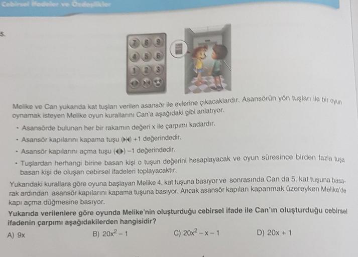 Cebirsel ifadeler ve Özdeşlikler
5.
MESA
Melike ve Can yukarıda kat tuşlanı verilen asansör ile evlerine çıkacaklardır. Asansörün yön tuşları ile bir oyun
oynamak isteyen Melike oyun kurallarını Can'a aşağıdaki gibi anlatıyor.
Asansörde bulunan her bir rak