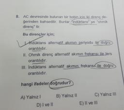 8. AC devresinde bulunan bir bobin icin iki direnç de-
ğerinden bahsedilir. Bunlar indüktans" ve "ohmik
direnç" tir.
Bu dirençler için;
Induktans alternatif akımın periyodu ile doğru
orantılıdır.
II. Ohmik direnç alternatif akımın frekansı ile ters
orantılıdır.
III. İndüktans alternatif akımın frekansı ile doğru
orantılıdır.
hangi ifadeler doğrudur?
A) Yalnız I
D) I ve II
B) Yalnız II
C) Yalnız III
E) II ve III