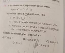 28. n bir rakam ve P(x) polinom olmak üzere,
P(x) = x² + x²-n²-n
biçiminde verilen P(x) polinomu için
1. P(√n) = Q
II. P(x) = 0 denkleminin gerçel kök sayısı 2'dir.
III. Her k tam sayısı P(k) #0 ifadesini sağlayan
tüm n değerlerinin toplamı 31'dir.
ifadelerinden hangileri doğrudur?
A) Yalnız I
B) Yalnız II
D) I ve II
ATIK
C) Yalnız III
E) I, II ve III