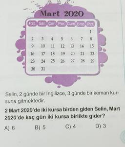 Mart 2020
Pzt Sal Çar Per Cum Cmt. Pzr.
1
3
4 5 6 7 8
10 11 12 13 14
15
17 18 19 20 21 22
24 25 26 27 28 29
31
2
9
16
23
30
Selin, 2 günde bir İngilizce, 3 günde bir keman kur-
suna gitmektedir.
2 Mart 2020'de iki kursa birden giden Selin, Mart
2020'de kaç gün iki kursa birlikte gider?
A) 6
B) 5
C) 4
D) 3