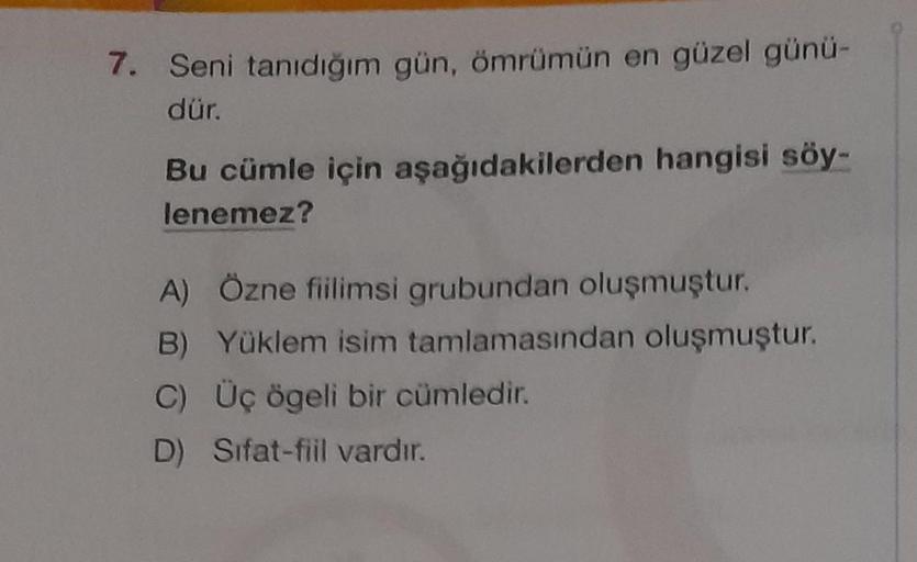 7. Seni tanıdığım gün, ömrümün en güzel günü-
dür.
Bu cümle için aşağıdakilerden hangisi söy-
lenemez?
A) Özne fiilimsi grubundan oluşmuştur.
B) Yüklem isim tamlamasından oluşmuştur.
C) Üç ögeli bir cümledir.
D) Sifat-fiil vardır.