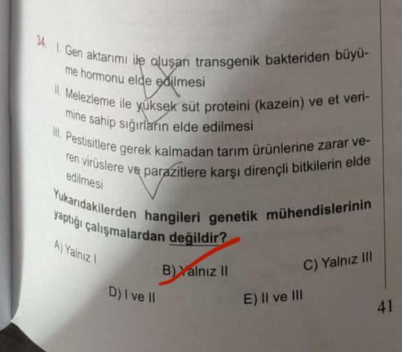 34.1 Gen aktarımı ile oluşan transgenik bakteriden büyü-
me hormonu elde edilmesi
II. Melezleme ile yüksek süt proteini (kazein) ve et veri-
mine sahip sığırların elde edilmesi
III. Pestisitlere gerek kalmadan tarım ürünlerine zarar ve-
ren virüslere ve pa