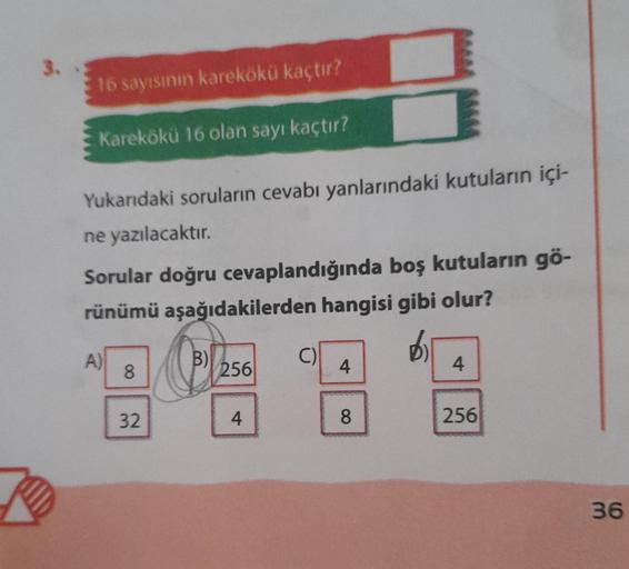 3.
16 sayısının karekökü kaçtır?
Karekökü 16 olan sayı kaçtır?
Yukarıdaki soruların cevabı yanlarındaki kutuların içi-
ne yazılacaktır.
Sorular doğru cevaplandığında boş kutuların gö-
rünümü aşağıdakilerden hangisi gibi olur?
A)
8
32
B)
256
4
C)
4
8
4
256
