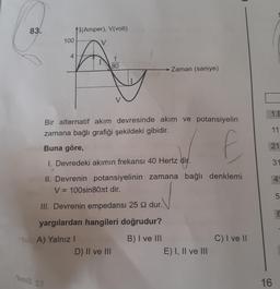 83.
100
4
Timia St
I(Amper), V(volt)
Pul A) Yalnızl
Bir alternatif akım devresinde akım ve potansiyelin
zamana bağlı grafiği şekildeki gibidir.
Buna göre,
f
1. Devredeki akımın frekansı 40 Hertz dir.
II. Devrenin potansiyelinin zamana bağlı denklemi
V = 100sin80лt dir.
III. Devrenin empedansi 25 92 dur.
yargılardan hangileri doğrudur?
B) I ve III
1
80
D) II ve III
Zaman (saniye)
E) I, II ve III
C) I ve II
1.B
11
21
16
31
4
5
T
E