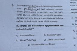 2.
Tanzimat'ın yüzü Batı'ya en fazla dönük yazarlarından
olan ----Yadigârlarım adlı öykü türündeki kitabında
otobiyografik ögelere yer vermiştir. Hem Türk öykü-
sünde çevre ve kişi tanıtımının gerçekçi ilk ustası hem
de toplumun temel akışına uygun olayları ve kişileriyle
çağdaş bir öykü yazma çabası içinde olmuştur.
Bu parçada boş bırakılan yere aşağıdakilerden han-
gisi getirilmelidir?
A) Nabizade Nazım
C) Ahmet Vefik Paşa
B) Şemsettin Sami
D) Ahmet Mithat Efendi
E) Recaizade Mahmut Ekrem
1876'da
roman sa
Bu cüml
hangisi
A) İnti
ya
B) int
Ef
C) N
S
D)
E)