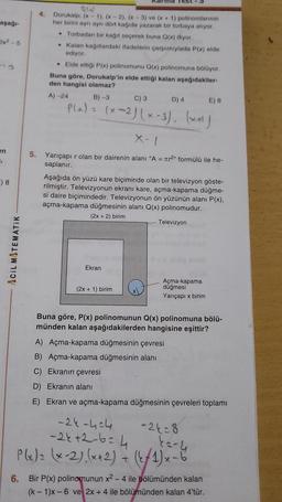 aşağı-
2x²-5
en
",
E) 8
ACIL MATEMATIK
4.
Dorukalp; (x-1), (x-2), (x-3) ve (x + 1) polinomlarının
her birini ayrı ayrı dört kağıda yazarak bir torbaya atıyor.
Torbadan bir kağıt seçerek buna Q(x) diyor.
●
. Kalan kağıtlardaki ifadelerin çarpımıylada P(x) elde
ediyor.
• Elde ettiği P(x) polinomunu Q(x) polinomuna bölüyor.
Buna göre, Dorukalp'in elde ettiği kalan aşağıdakiler-
den hangisi olamaz?
A) -24
B)-3
C) 3
P(x) = (x-2)(x-3), (x²+1)
2
D) 4
X-1
5. Yarıçapı r olan bir dairenin alanı "A = r2" formülü ile he-
saplanır.
Ekran
Aşağıda ön yüzü kare biçiminde olan bir televizyon göste-
rilmiştir. Televizyonun ekranı kare, açma-kapama düğme-
si daire biçimindedir. Televizyonun ön yüzünün alanı P(x),
açma-kapama düğmesinin alanı Q(x) polinomudur.
(2x + 2) birim
(2x + 1) birim
Televizyon
Açma-kapama
düğmesi
Yarıçapı x birim
E) 8
Buna göre, P(x) polinomunun Q(x) polinomuna bölü-
münden kalan aşağıdakilerden hangisine eşittir?
A) Açma-kapama düğmesinin çevresi
B) Açma-kapama düğmesinin alanı
C) Ekranın çevresi
D) Ekranın alanı
E) Ekran ve açma-kapama düğmesinin çevreleri toplamı
-24-404
-2+2-6=4
P(x) = (x-2)(x+2) + (2/1)x - 6
-24-8
ka-4
6.
Bir P(x) polinomunun x2 - 4 ile bölümünden kalan
(k-1)x-6 ve 2x + 4 ile bölümünden kalan 4'tür.