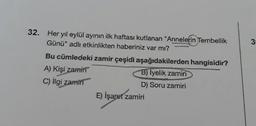 32. Her yıl eylül ayının ilk haftası kutlanan "Annelerin Tembellik
Günü" adlı etkinlikten haberiniz var mı?
Bu cümledeki zamir çeşidi aşağıdakilerden hangisidir?
A) Kişi zamiri
B) Iyelik zamiri
C) İlgi zamin
D) Soru zamiri
E) İşaret zamiri
3