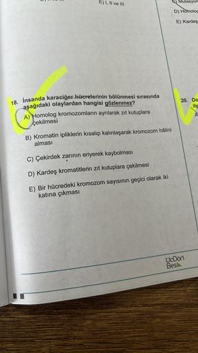 E) I, II ve III
18. İnsanda karaciğer hücrelerinin bölünmesi sırasında
aşağıdaki olaylardan hangisi gözlenmez?
A) Homolog kromozomların ayrılarak zıt kutuplara
çekilmesi
B) Kromatin ipliklerin kısalıp kalınlaşarak kromozom hâlini
alması
C) Çekirdek zarının