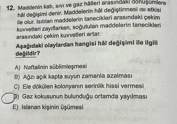 12. Maddenin katı, Sivi ve gaz hâlleri arasındakı donuşumlere
hâl değişimi denir. Maddelerin hâl değiştirmesi isi etkisi
ile olur. Isıtılan maddelerin tanecikleri arasındaki çekim
kuvvetleri zayıflarken, soğutulan maddelerin tanecikleri
arasındaki çekim ku