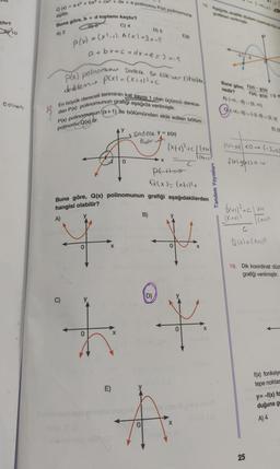 çtır?
10
00h04
Q(x) = ax + bx³ + cx² + dx + e polinomu P(x) polinomuna
eşittir.
Buna göre, b + d toplamı kaçtır?
C) 4
A) 2
P(x) = (x²-₁). A (x) +3x-5
a+bx+c+dx+e= 3 x-5
P(x) polinomunen sadece bir kac ver Ohabe
derklen P(x) = (x+1³+C
En büyük dereceli teriminin kat sayısı 1 olan üçüncü derece-
den P(x) polinomunun grafiği aşağıda verilmiştir.
P(x) polinomunun ((x+1) ile bölümünden elde edilen bölüm
polinomu Q(x) tir.
+
C)
+
E)
0
X
Sadece y = P(x)
102
D) 5
Buna göre, Q(x) polinomunun grafiği aşağıdakilerden
hangisi olabilir?
B)
D)
E)6
(x+₁)² + C | (x₁₁)
(XH)
x =
PH
Q(x) = (x+1)²+
18. Aşağıda, analitik düzlem üzerinde fox) w
grafikleri verilmiştir.
X
N
X
Tandem Yayınları
-3-2
Buna göre,
nedir?
A) (-00,-3) (3.00)
100-3
(-00,-3) (-2, 0) (2.3)
E) (2
flxl-54) <0 (-3,0)
fulgesso
(X + 1)²³ +C | X+1
(x+1²
Q(x) = (x+1)²
19. Dik koordinat düz
grafiği verilmiştir.
25
f(x) fonksiyo
tepe noktas
y=-f(x) fo
duğuna g
A) 4