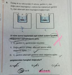 8. Özdeş iki su Isıtıcısından K ISITICISI, gerilimi V₁ olan
doğru akım kaynağına; L Isıtıcısı ise maksimum gerilimi
V₂ olan alternatif akım kaynağına bağlanmıştır.
6
K
R
www
A) Yaliz I
F
V₁
L
R
At süre sonra kaplardaki eşit kütleli suların sıcaklık
değişimleri eşit olduğuna göre,
Dve III
V₂
I. V₁ gerilimi V₂ geriliminden küçüktür.
II. Doğru akımın şiddeti, alternatif akımın etkin
değerine eşittir.
III. V₁ gerilimi alternatif gerilimin etkin değerine eşittir.
yargılarından hangileri doğrudur?
B) I ve II
Es
I, II ve III
C) Ive III