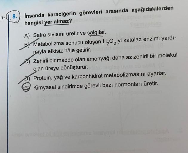 n-
8.
İnsanda karaciğerin görevleri arasında aşağıdakilerden
hangisi yer almaz?
A) Safra Sıvısını üretir ve şalgılar.
B) Metabolizma sonucu oluşan H₂O₂ yi katalaz enzimi yardı-
mıyla etkisiz hâle getirir.
Zehirli bir madde olan amonyağı daha az zehirli bir