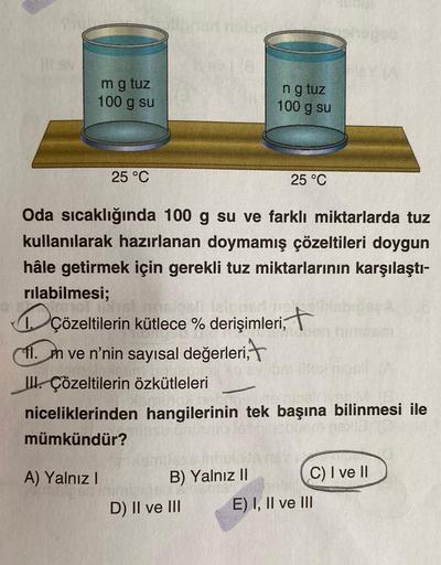 m g tuz
100 g su
25 °C
A) Yalnız I
Oda sıcaklığında 100 g su ve farklı miktarlarda tuz
kullanılarak hazırlanan doymamış çözeltileri doygun
hâle getirmek için gerekli tuz miktarlarının karşılaştı-
rılabilmesi;
çözeltilerin kütlece % derişimleri, t
11. m ve 