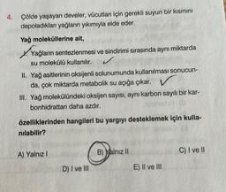 4.
Çölde yaşayan develer, vücutları için gerekli suyun bir kısmını
depoladıkları yağların yıkımıyla elde eder.
Yağ moleküllerine ait,
Yağların sentezlenmesi ve sindirimi sırasında aynı miktarda
su molekülü kullanılır.
II. Yağ asitlerinin oksijenli solunumunda kullanılması sonucun-
da, çok miktarda metabolik su açığa çıkar.
III. Yağ molekülündeki oksijen sayısı, aynı karbon sayılı bir kar-
bonhidrattan daha azdır.
özelliklerinden hangileri bu yargıyı desteklemek için kulla-
nılabilir?
A) Yalnız I
D) I ve III
B) Yalnız II
E) II ve III
C) I ve II