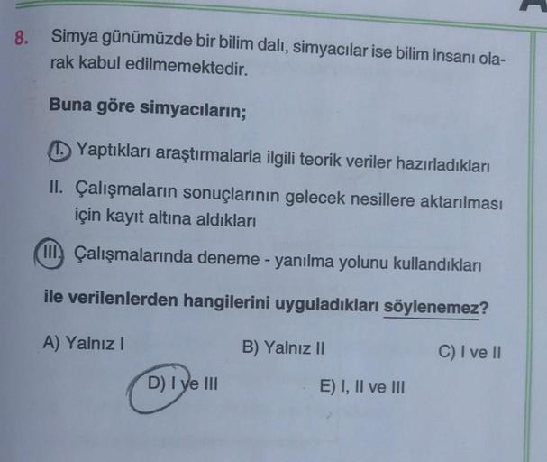 8.
Simya günümüzde bir bilim dalı, simyacılar ise bilim insanı ola-
rak kabul edilmemektedir.
Buna göre simyacıların;
Yaptıkları araştırmalarla ilgili teorik veriler hazırladıkları
II. Çalışmaların sonuçlarının gelecek nesillere aktarılması
için kayıt altı