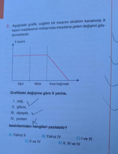 2. Aşağıdaki grafik, sağlıklı bir insanın sindirim kanalında X
besin maddesinin miktarında meydana gelen değişimi gös-
termektedir.
X besini
Ağız
1
1
1
A) Yalnız II
1
Mide
Grafikteki değişime göre X yerine,
1. yağ,
II. glikoz,
III. dipeptit,
IV. protein
be