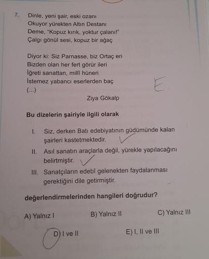 7.
Dinle, yeni şair, eski ozanı
Okuyor yürekten Altın Destanı
Deme, "Kopuz kırık, yoktur çalanı!"
Çalgı gönül sesi, kopuz bir ağaç
Diyor ki: Siz Parnasse, biz Ortaç eri
Bizden olan her fert görür ileri
İğreti sanattan, millî hüneri
İstemez yabancı eserlerd