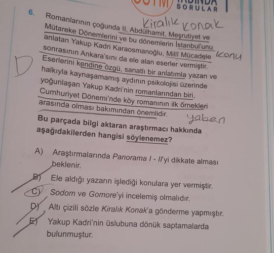 6.
SORULAR
Romanlarının çoğunda II. Abdülhamit, Meşrutiyet ve
Kiralık Konak
Mütareke Dönemlerini ve bu dönemlerin Istanbul'unu
anlatan Yakup Kadri Karaosmanoğlu, Milli Mücadele Konu
sonrasının Ankara'sını da ele alan eserler vermiştir.
Eserlerini kendine ö