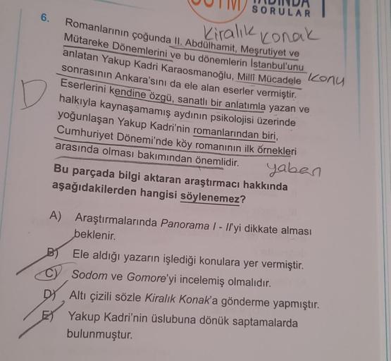 6.
SORULAR
Romanlarının çoğunda II. Abdülhamit, Meşrutiyet ve
Kiralık Konak
Mütareke Dönemlerini ve bu dönemlerin Istanbul'unu
anlatan Yakup Kadri Karaosmanoğlu, Milli Mücadele Konu
sonrasının Ankara'sını da ele alan eserler vermiştir.
Eserlerini kendine ö